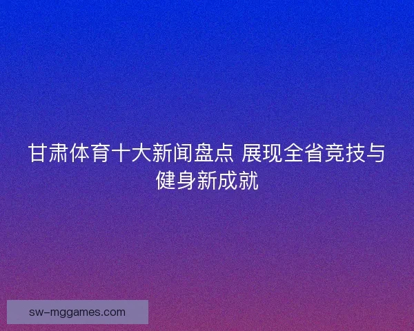 甘肃体育十大新闻盘点 展现全省竞技与健身新成就