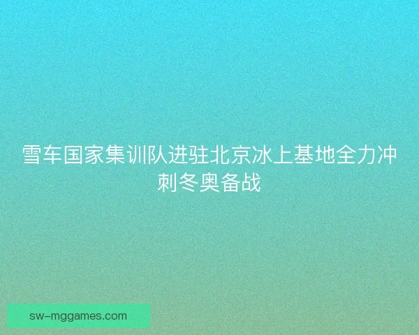 雪车国家集训队进驻北京冰上基地全力冲刺冬奥备战