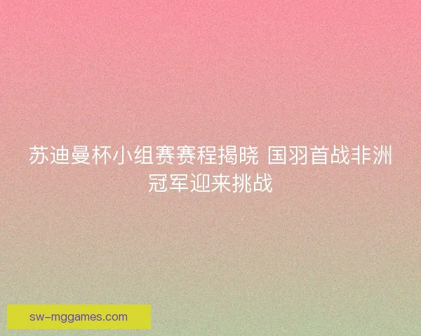 苏迪曼杯小组赛赛程揭晓 国羽首战非洲冠军迎来挑战 苏迪曼杯小组赛赛程揭晓 国羽首战非洲冠军迎来挑战