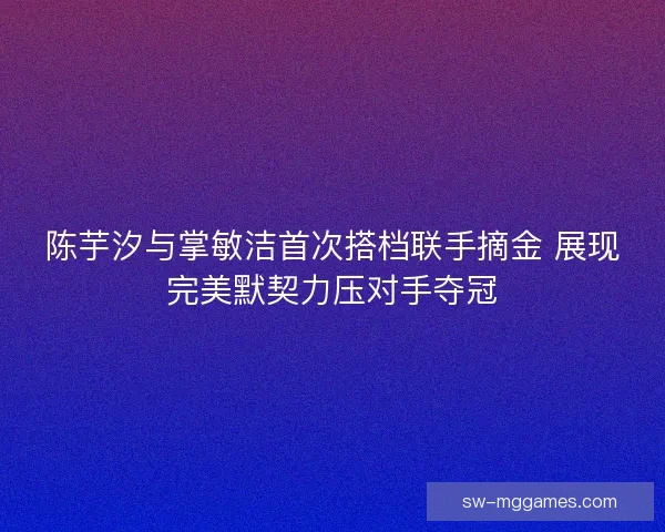 陈芋汐与掌敏洁首次搭档联手摘金 展现完美默契力压对手夺冠 陈芋汐与掌敏洁首次搭档联手摘金 展现完美默契力压对手夺冠