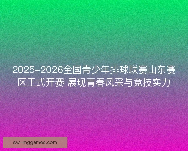 2025-2026全国青少年排球联赛山东赛区正式开赛 展现青春风采与竞技实力