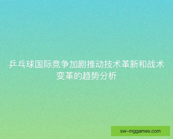 乒乓球国际竞争加剧推动技术革新和战术变革的趋势分析