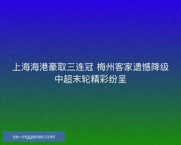 上海海港豪取三连冠 梅州客家遗憾降级中超末轮精彩纷呈