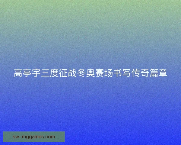高亭宇三度征战冬奥赛场书写传奇篇章 高亭宇三度征战冬奥赛场书写传奇篇章