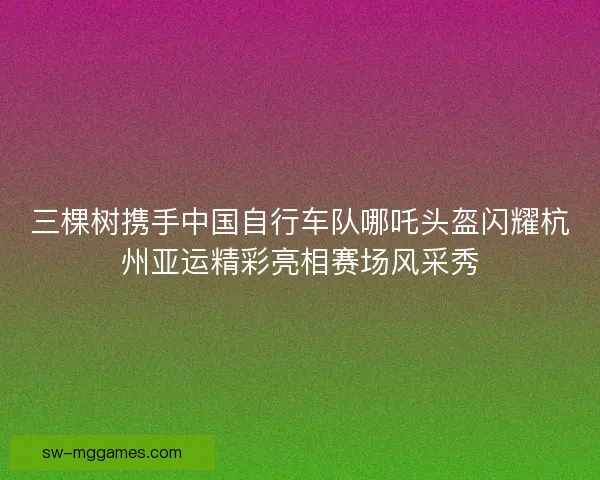 三棵树携手中国自行车队哪吒头盔闪耀杭州亚运精彩亮相赛场风采秀 三棵树携手中国自行车队哪吒头盔闪耀杭州亚运精彩亮相赛场风采秀