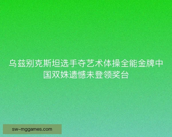 乌兹别克斯坦选手夺艺术体操全能金牌中国双姝遗憾未登领奖台 乌兹别克斯坦选手夺艺术体操全能金牌中国双姝遗憾未登领奖台