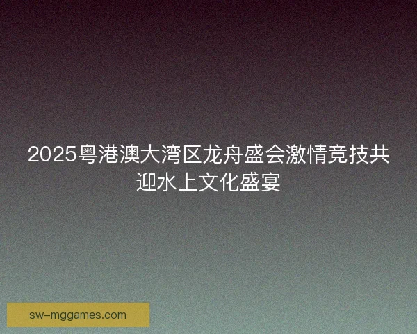 2025粤港澳大湾区龙舟盛会激情竞技共迎水上文化盛宴 2025粤港澳大湾区龙舟盛会激情竞技共迎水上文化盛宴