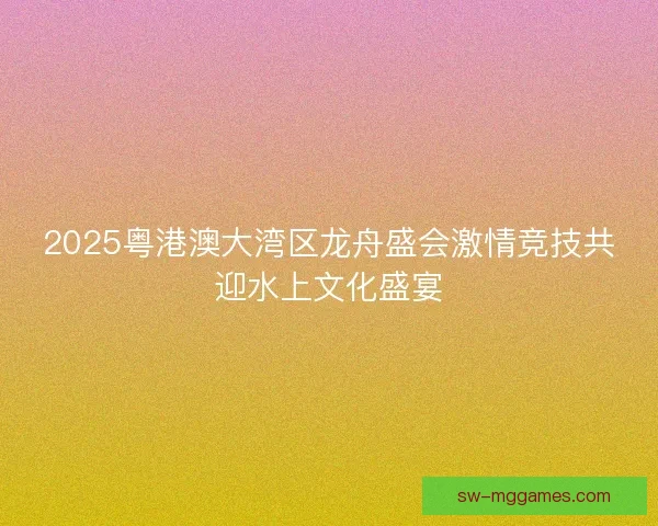 2025粤港澳大湾区龙舟盛会激情竞技共迎水上文化盛宴