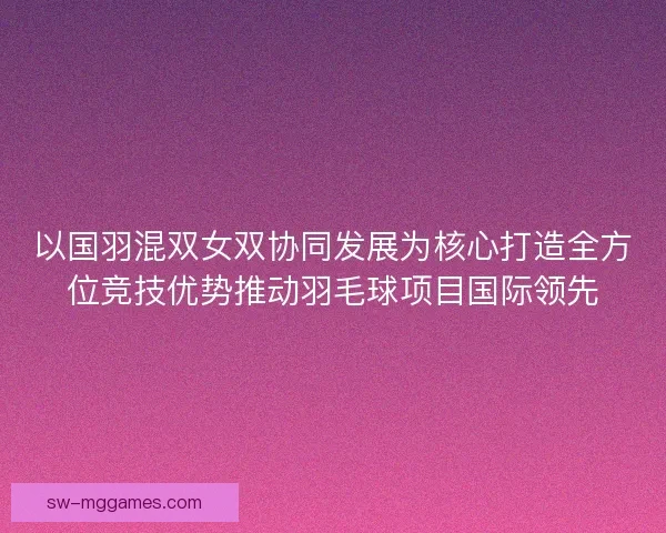 以国羽混双女双协同发展为核心打造全方位竞技优势推动羽毛球项目国际领先