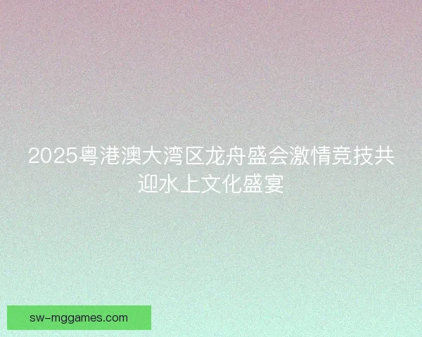 2025粤港澳大湾区龙舟盛会激情竞技共迎水上文化盛宴