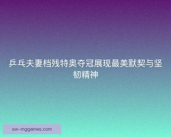 乒乓夫妻档残特奥夺冠展现最美默契与坚韧精神